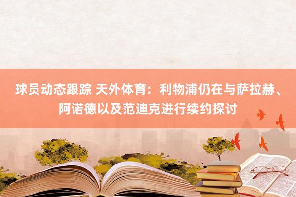 球员动态跟踪 天外体育：利物浦仍在与萨拉赫、阿诺德以及范迪克进行续约探讨