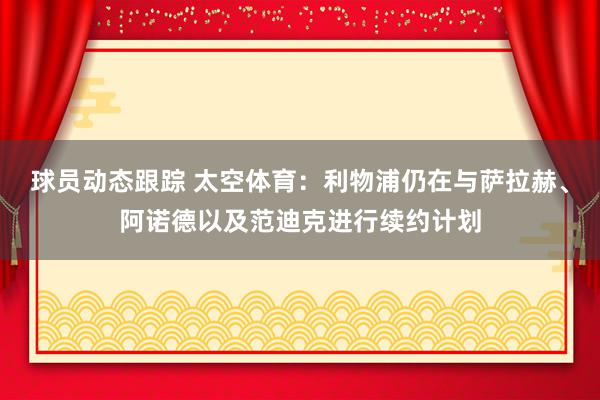 球员动态跟踪 太空体育：利物浦仍在与萨拉赫、阿诺德以及范迪克进行续约计划