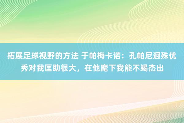 拓展足球视野的方法 于帕梅卡诺：孔帕尼迥殊优秀对我匡助很大，在他麾下我能不竭杰出