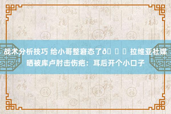 战术分析技巧 给小哥整窘态了😅拉维亚社媒晒被库卢肘击伤疤：耳后开个小口子