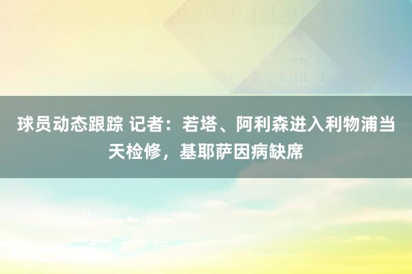 球员动态跟踪 记者：若塔、阿利森进入利物浦当天检修，基耶萨因病缺席