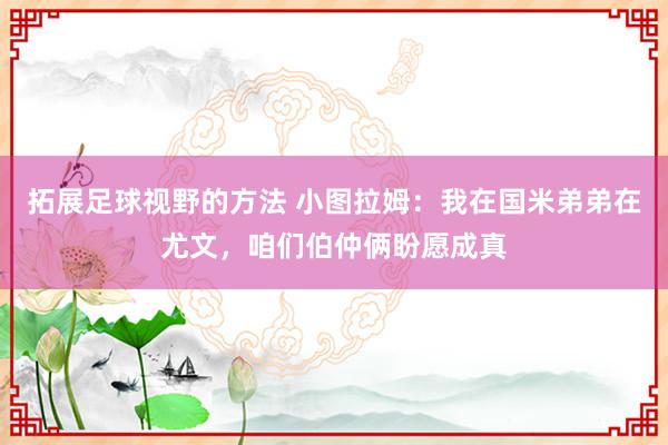 拓展足球视野的方法 小图拉姆：我在国米弟弟在尤文，咱们伯仲俩盼愿成真