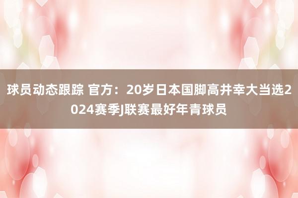 球员动态跟踪 官方：20岁日本国脚高井幸大当选2024赛季J联赛最好年青球员