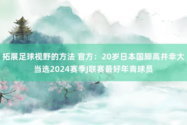 拓展足球视野的方法 官方：20岁日本国脚高井幸大当选2024赛季J联赛最好年青球员