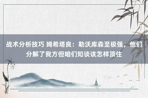 战术分析技巧 姆希塔良：勒沃库森至极强，他们分解了我方但咱们知谈该怎样顶住