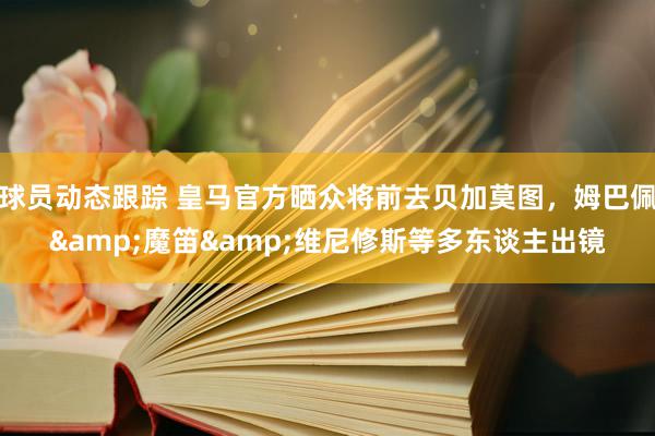 球员动态跟踪 皇马官方晒众将前去贝加莫图，姆巴佩&魔笛&维尼修斯等多东谈主出镜