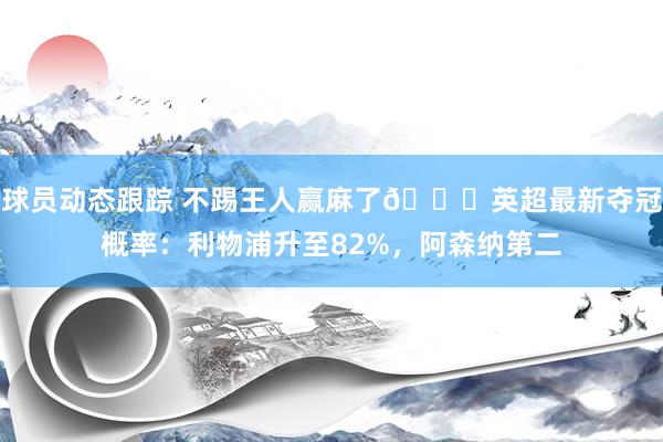 球员动态跟踪 不踢王人赢麻了😅英超最新夺冠概率：利物浦升至82%，阿森纳第二