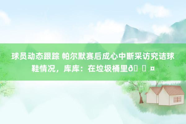 球员动态跟踪 帕尔默赛后成心中断采访究诘球鞋情况，库库：在垃圾桶里😤