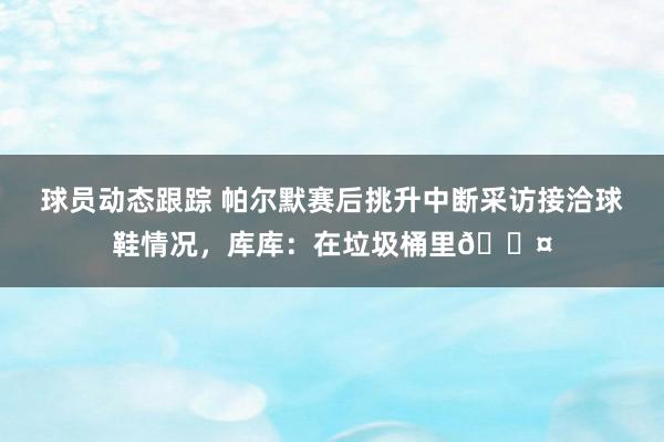 球员动态跟踪 帕尔默赛后挑升中断采访接洽球鞋情况，库库：在垃圾桶里😤