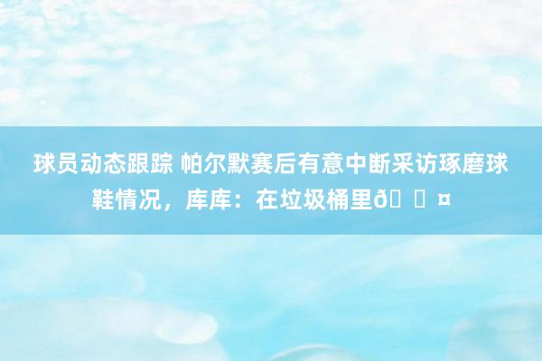 球员动态跟踪 帕尔默赛后有意中断采访琢磨球鞋情况，库库：在垃圾桶里😤