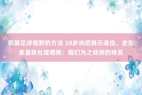 拓展足球视野的方法 38岁纳尼晓示退役，老东家曼联社媒晒照：咱们为之倾倒的球员