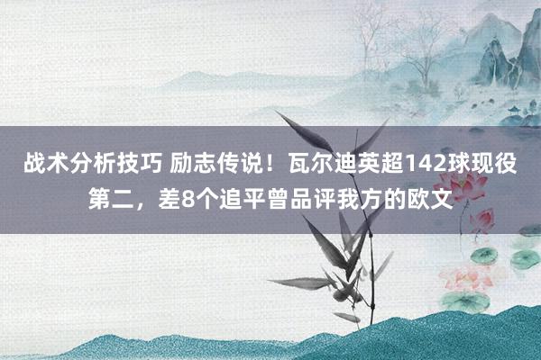 战术分析技巧 励志传说！瓦尔迪英超142球现役第二，差8个追平曾品评我方的欧文