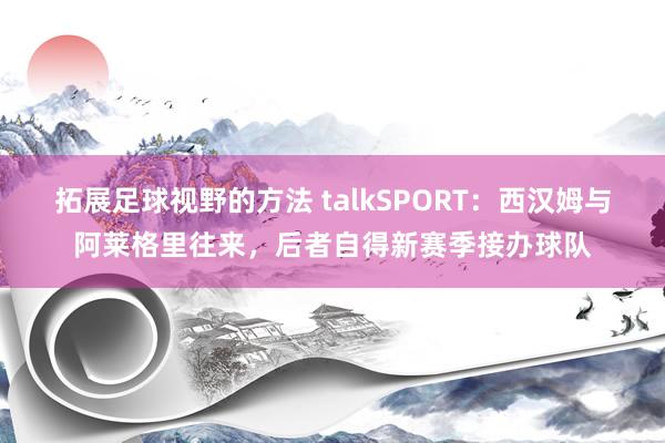 拓展足球视野的方法 talkSPORT：西汉姆与阿莱格里往来，后者自得新赛季接办球队