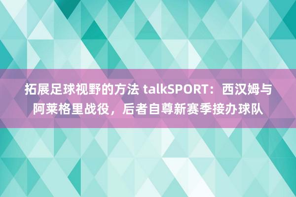 拓展足球视野的方法 talkSPORT：西汉姆与阿莱格里战役，后者自尊新赛季接办球队