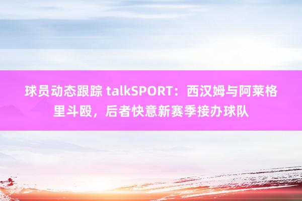 球员动态跟踪 talkSPORT：西汉姆与阿莱格里斗殴，后者快意新赛季接办球队