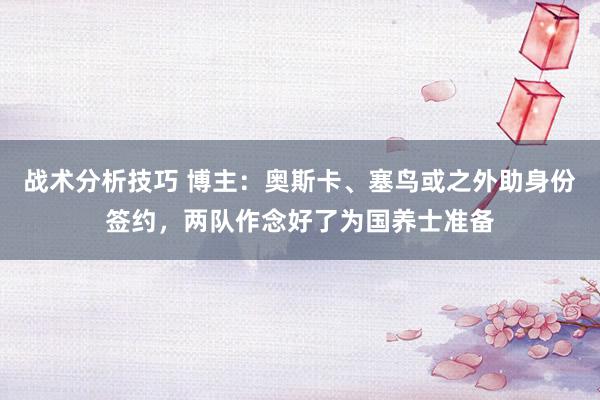 战术分析技巧 博主：奥斯卡、塞鸟或之外助身份签约，两队作念好了为国养士准备