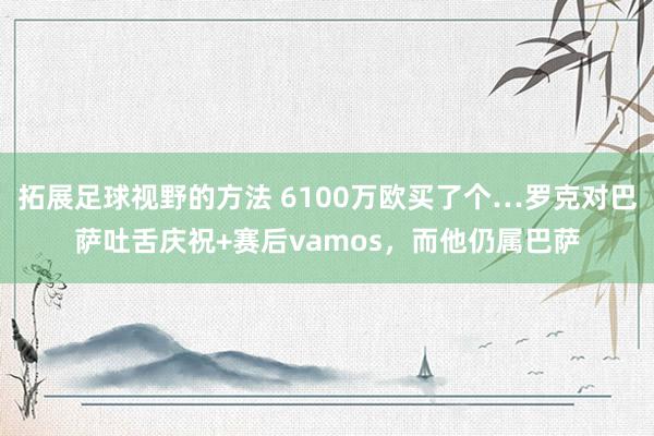 拓展足球视野的方法 6100万欧买了个…罗克对巴萨吐舌庆祝+赛后vamos，而他仍属巴萨