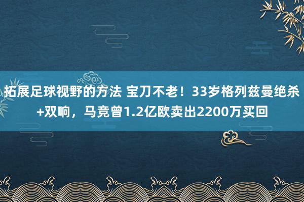 拓展足球视野的方法 宝刀不老！33岁格列兹曼绝杀+双响，马竞曾1.2亿欧卖出2200万买回