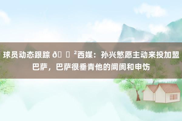 球员动态跟踪 😲西媒：孙兴慜愿主动来投加盟巴萨，巴萨很垂青他的阛阓和申饬