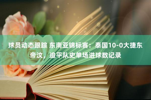 球员动态跟踪 东南亚锦标赛：泰国10-0大捷东帝汶，追平队史单场进球数记录