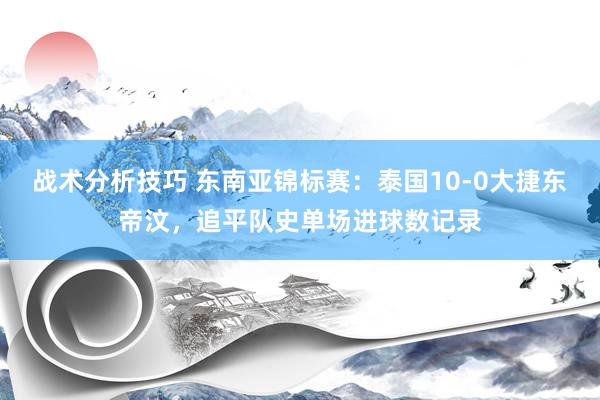 战术分析技巧 东南亚锦标赛：泰国10-0大捷东帝汶，追平队史单场进球数记录