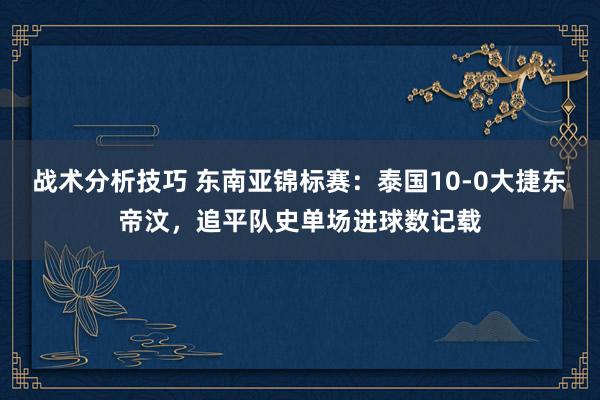 战术分析技巧 东南亚锦标赛：泰国10-0大捷东帝汶，追平队史单场进球数记载