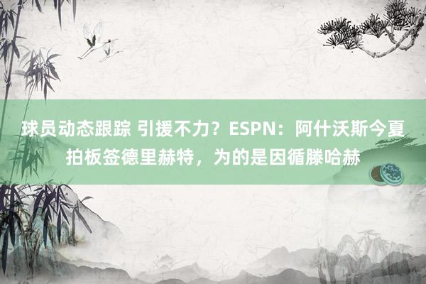 球员动态跟踪 引援不力？ESPN：阿什沃斯今夏拍板签德里赫特，为的是因循滕哈赫