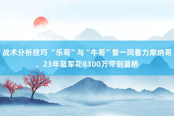 战术分析技巧 “乐哥”与“牛哥”曾一同着力摩纳哥，23年蓝军花8300万带到蓝桥