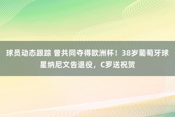 球员动态跟踪 曾共同夺得欧洲杯！38岁葡萄牙球星纳尼文告退役，C罗送祝贺