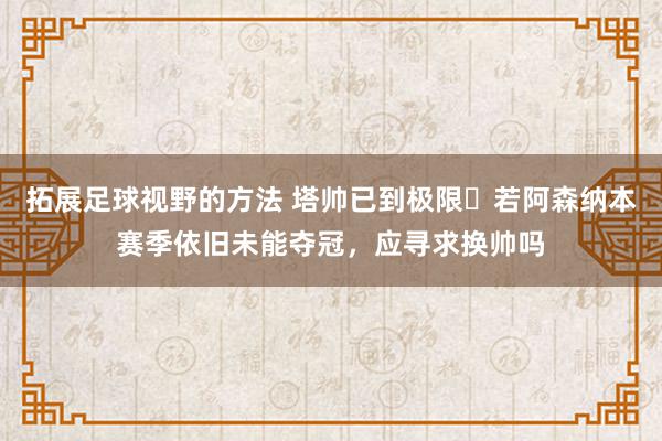 拓展足球视野的方法 塔帅已到极限❓若阿森纳本赛季依旧未能夺冠，应寻求换帅吗