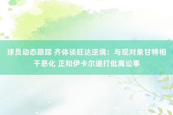 球员动态跟踪 齐体谈旺达逆境：与现对象甘特相干恶化 正和伊卡尔迪打仳离讼事