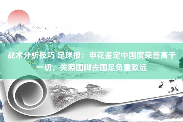 战术分析技巧 足球报：申花鉴定中国度荣誉高于一切，关照国脚去国足负重致远