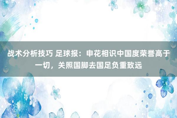 战术分析技巧 足球报：申花相识中国度荣誉高于一切，关照国脚去国足负重致远