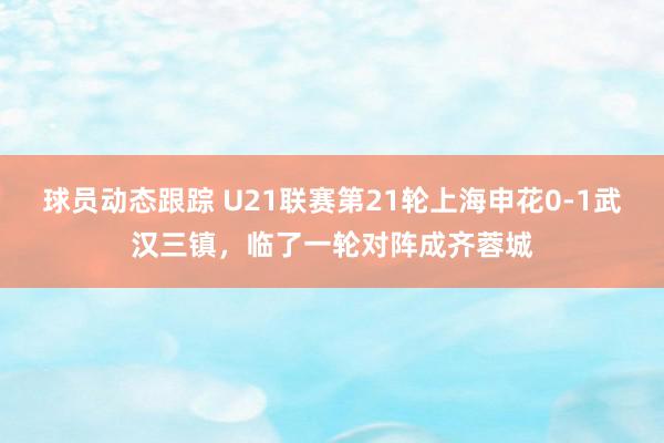 球员动态跟踪 U21联赛第21轮上海申花0-1武汉三镇，临了一轮对阵成齐蓉城