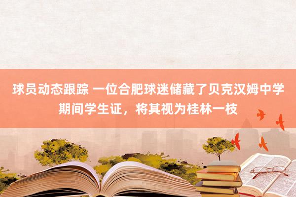 球员动态跟踪 一位合肥球迷储藏了贝克汉姆中学期间学生证，将其视为桂林一枝