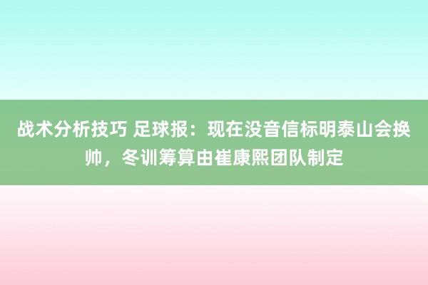 战术分析技巧 足球报：现在没音信标明泰山会换帅，冬训筹算由崔康熙团队制定