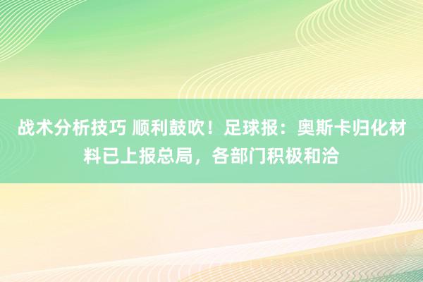 战术分析技巧 顺利鼓吹！足球报：奥斯卡归化材料已上报总局，各部门积极和洽