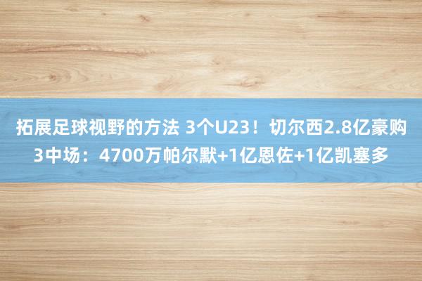 拓展足球视野的方法 3个U23！切尔西2.8亿豪购3中场：4700万帕尔默+1亿恩佐+1亿凯塞多