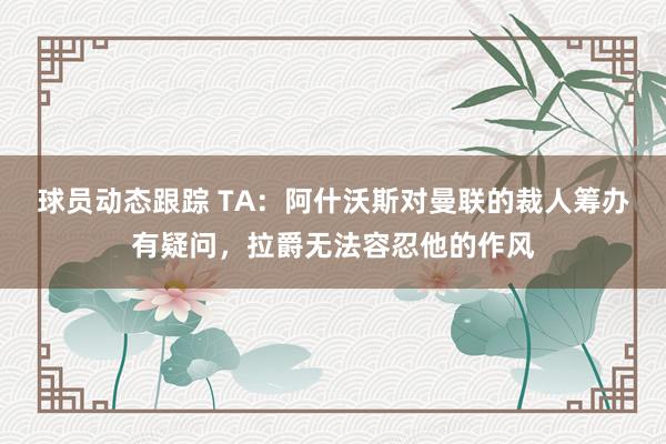 球员动态跟踪 TA：阿什沃斯对曼联的裁人筹办有疑问，拉爵无法容忍他的作风