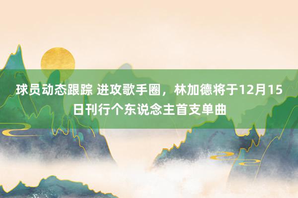 球员动态跟踪 进攻歌手圈，林加德将于12月15日刊行个东说念主首支单曲