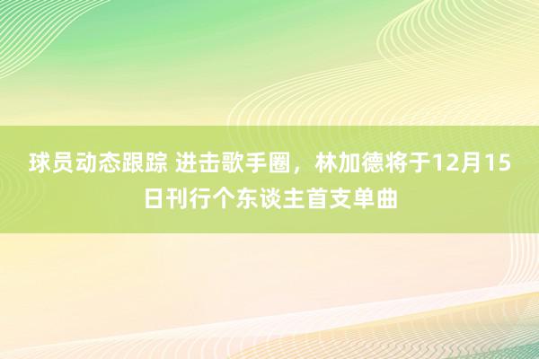 球员动态跟踪 进击歌手圈，林加德将于12月15日刊行个东谈主首支单曲