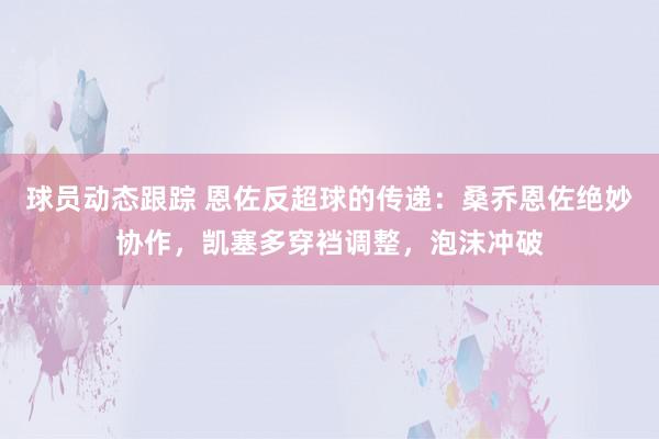 球员动态跟踪 恩佐反超球的传递：桑乔恩佐绝妙协作，凯塞多穿裆调整，泡沫冲破