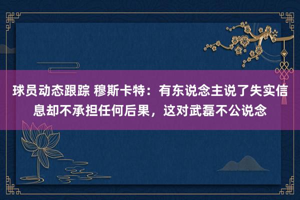 球员动态跟踪 穆斯卡特：有东说念主说了失实信息却不承担任何后果，这对武磊不公说念