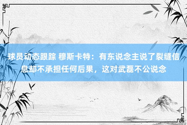 球员动态跟踪 穆斯卡特：有东说念主说了裂缝信息却不承担任何后果，这对武磊不公说念