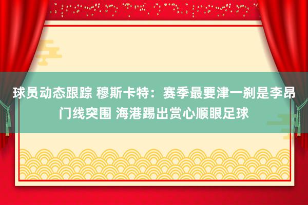 球员动态跟踪 穆斯卡特：赛季最要津一刹是李昂门线突围 海港踢出赏心顺眼足球