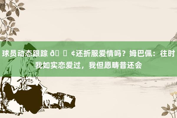 球员动态跟踪 🐢还折服爱情吗？姆巴佩：往时我如实恋爱过，我但愿畴昔还会