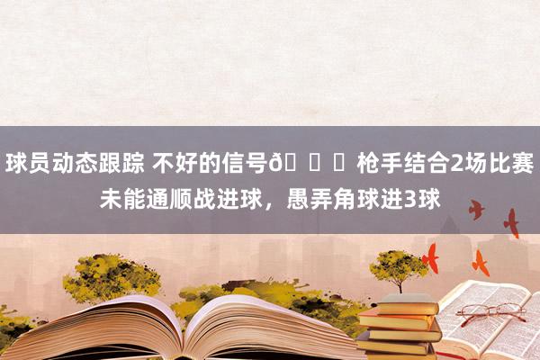 球员动态跟踪 不好的信号😕枪手结合2场比赛未能通顺战进球，愚弄角球进3球