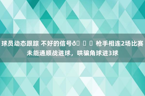 球员动态跟踪 不好的信号😕枪手相连2场比赛未能通顺战进球，哄骗角球进3球