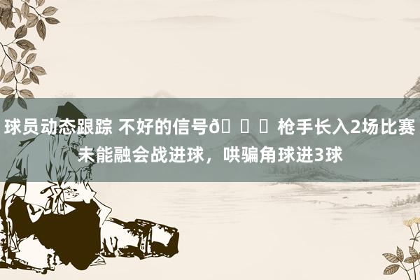 球员动态跟踪 不好的信号😕枪手长入2场比赛未能融会战进球，哄骗角球进3球