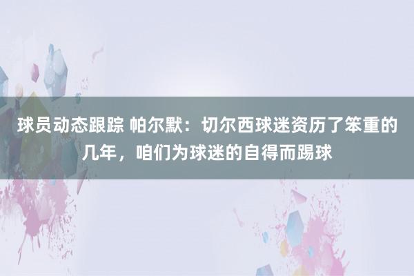 球员动态跟踪 帕尔默：切尔西球迷资历了笨重的几年，咱们为球迷的自得而踢球